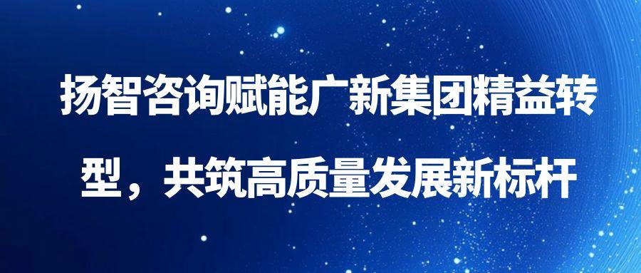 扬智咨询赋能广新集团精益转型，共筑高质量发展新标杆