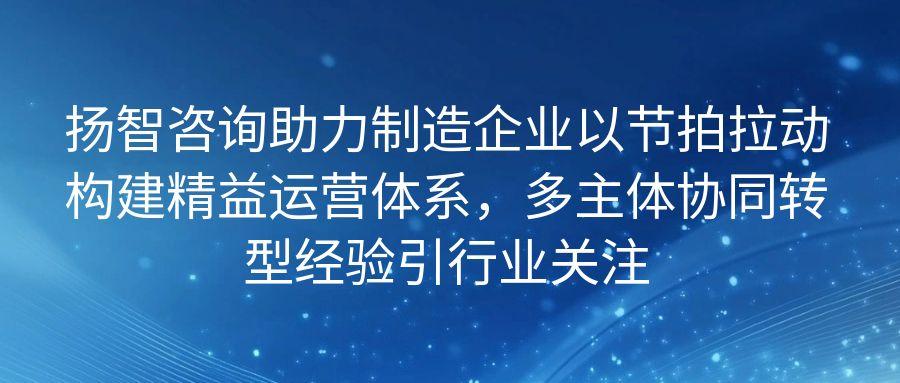 扬智咨询助力制造企业以节拍拉动构建精益运营体系，多主体协同转型经验引行业关注